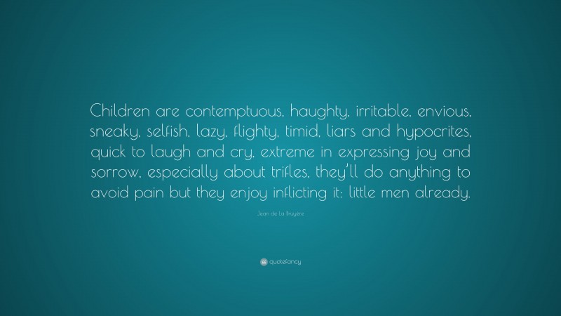 Jean de La Bruyère Quote: “Children are contemptuous, haughty, irritable, envious, sneaky, selfish, lazy, flighty, timid, liars and hypocrites, quick to laugh and cry, extreme in expressing joy and sorrow, especially about trifles, they’ll do anything to avoid pain but they enjoy inflicting it: little men already.”