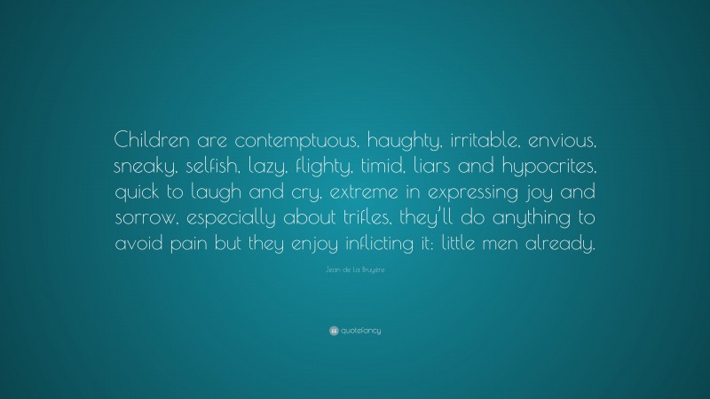 Jean de La Bruyère Quote: “Children are contemptuous, haughty, irritable, envious, sneaky, selfish, lazy, flighty, timid, liars and hypocrites, quick to laugh and cry, extreme in expressing joy and sorrow, especially about trifles, they’ll do anything to avoid pain but they enjoy inflicting it: little men already.”