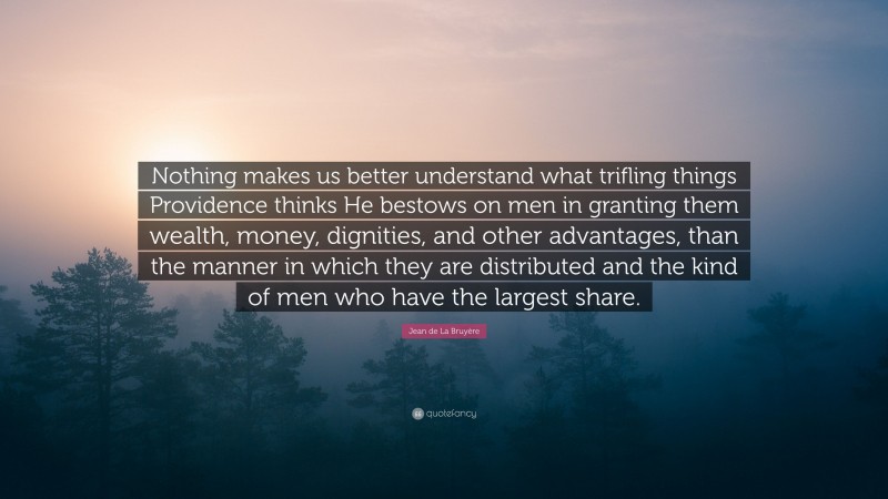 Jean de La Bruyère Quote: “Nothing makes us better understand what trifling things Providence thinks He bestows on men in granting them wealth, money, dignities, and other advantages, than the manner in which they are distributed and the kind of men who have the largest share.”