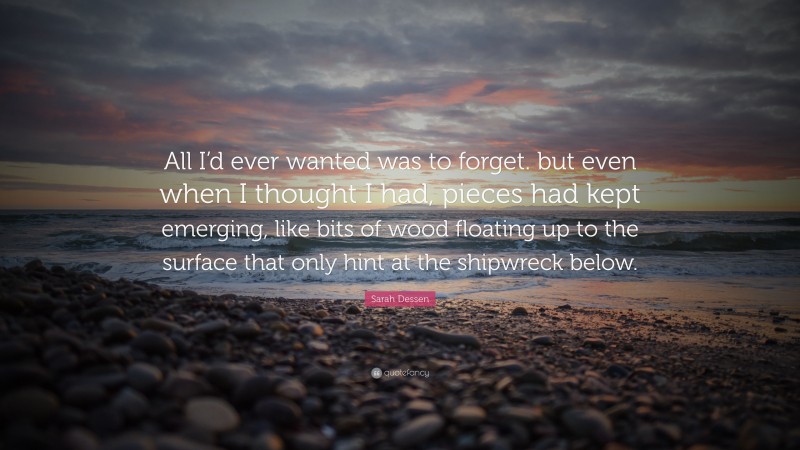 Sarah Dessen Quote: “All I’d ever wanted was to forget. but even when I thought I had, pieces had kept emerging, like bits of wood floating up to the surface that only hint at the shipwreck below.”