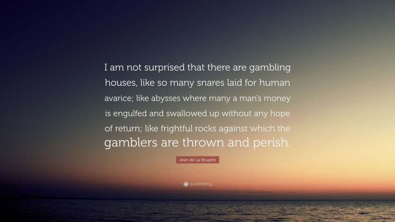 Jean de La Bruyère Quote: “I am not surprised that there are gambling houses, like so many snares laid for human avarice; like abysses where many a man’s money is engulfed and swallowed up without any hope of return; like frightful rocks against which the gamblers are thrown and perish.”