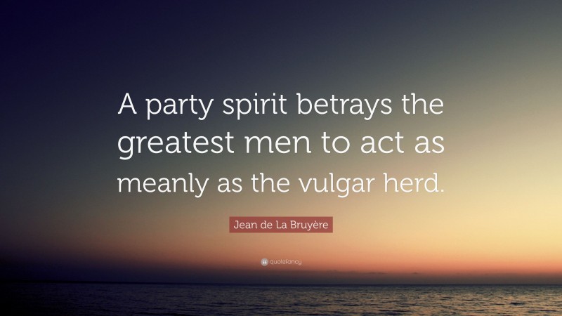 Jean de La Bruyère Quote: “A party spirit betrays the greatest men to act as meanly as the vulgar herd.”