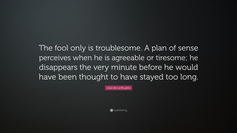 Jean de La Bruyère Quote: “The fool only is troublesome. A plan of sense perceives when he is agreeable or tiresome; he disappears the very minute before he would have been thought to have stayed too long.”
