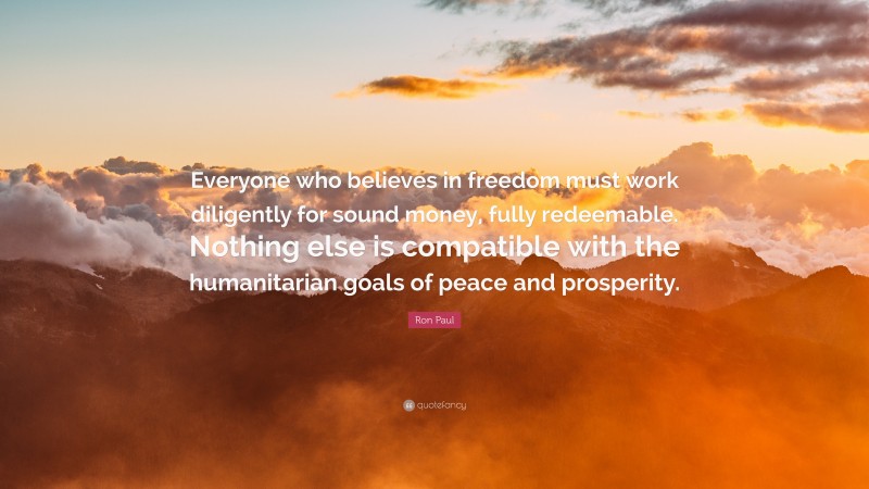 Ron Paul Quote: “Everyone who believes in freedom must work diligently for sound money, fully redeemable. Nothing else is compatible with the humanitarian goals of peace and prosperity.”