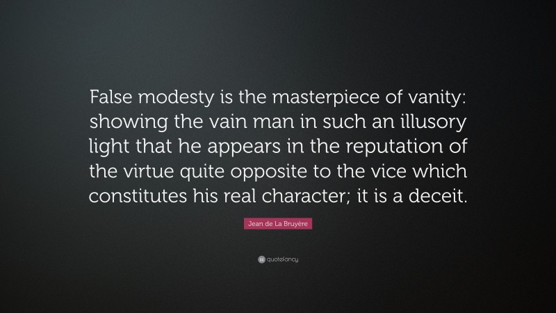 Jean de La Bruyère Quote: “False modesty is the masterpiece of vanity: showing the vain man in such an illusory light that he appears in the reputation of the virtue quite opposite to the vice which constitutes his real character; it is a deceit.”