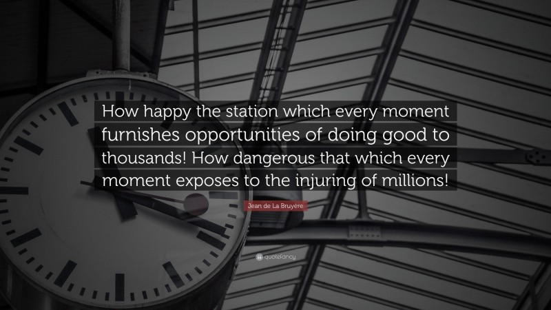 Jean de La Bruyère Quote: “How happy the station which every moment furnishes opportunities of doing good to thousands! How dangerous that which every moment exposes to the injuring of millions!”