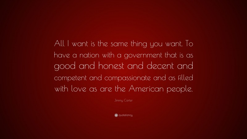 Jimmy Carter Quote: “All I want is the same thing you want. To have a nation with a government that is as good and honest and decent and competent and compassionate and as filled with love as are the American people.”