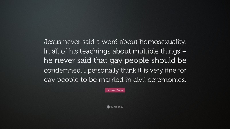 Jimmy Carter Quote: “Jesus never said a word about homosexuality. In all of his teachings about multiple things – he never said that gay people should be condemned. I personally think it is very fine for gay people to be married in civil ceremonies.”