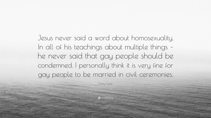 Jimmy Carter Quote: “Jesus never said a word about homosexuality. In all of his teachings about multiple things – he never said that gay people should be condemned. I personally think it is very fine for gay people to be married in civil ceremonies.”
