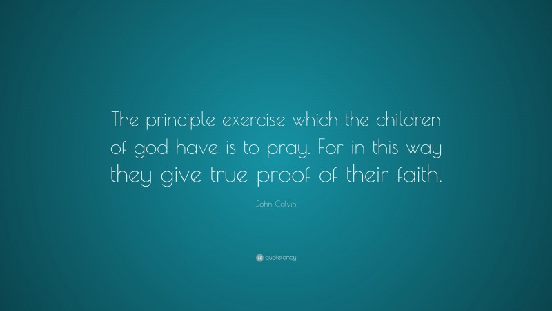 John Calvin Quote: “The principle exercise which the children of god have is to pray. For in this way they give true proof of their faith.”