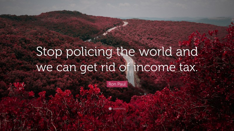 Ron Paul Quote: “Stop policing the world and we can get rid of income tax.”