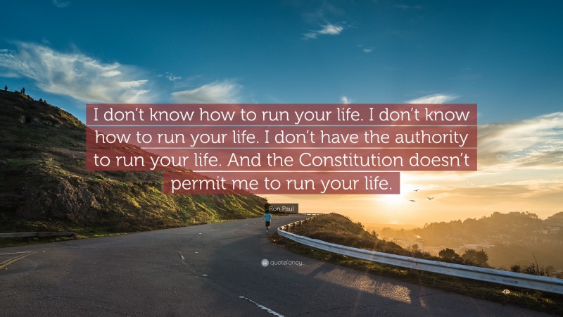 Ron Paul Quote: “I don’t know how to run your life. I don’t know how to run your life. I don’t have the authority to run your life. And the Constitution doesn’t permit me to run your life.”