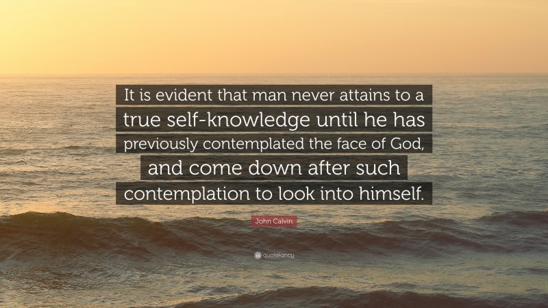 John Calvin Quote: “It is evident that man never attains to a true self-knowledge until he has previously contemplated the face of God, and come down after such contemplation to look into himself.”
