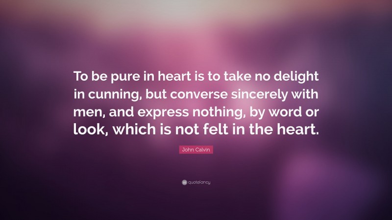 John Calvin Quote: “To be pure in heart is to take no delight in cunning, but converse sincerely with men, and express nothing, by word or look, which is not felt in the heart.”
