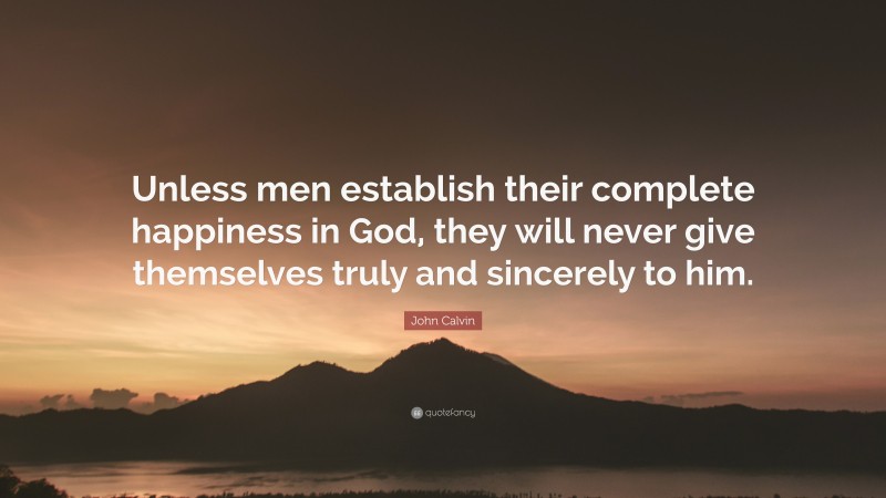 John Calvin Quote: “Unless men establish their complete happiness in God, they will never give themselves truly and sincerely to him.”
