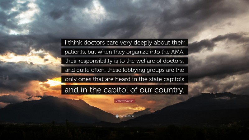 Jimmy Carter Quote: “I think doctors care very deeply about their patients, but when they organize into the AMA, their responsibility is to the welfare of doctors, and quite often, these lobbying groups are the only ones that are heard in the state capitols and in the capitol of our country.”
