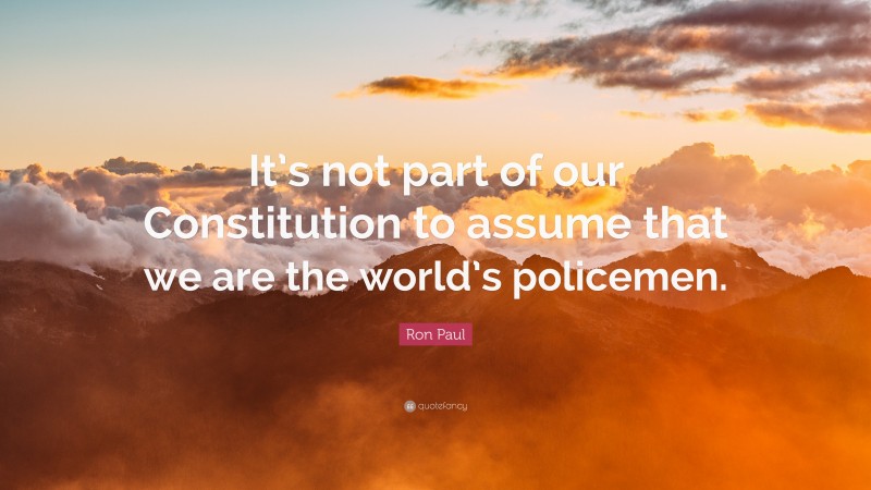Ron Paul Quote: “It’s not part of our Constitution to assume that we are the world’s policemen.”