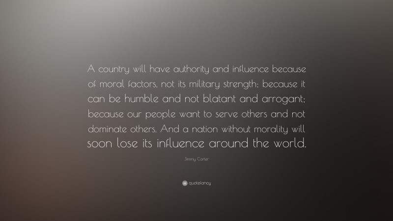 Jimmy Carter Quote: “A country will have authority and influence because of moral factors, not its military strength; because it can be humble and not blatant and arrogant; because our people want to serve others and not dominate others. And a nation without morality will soon lose its influence around the world.”