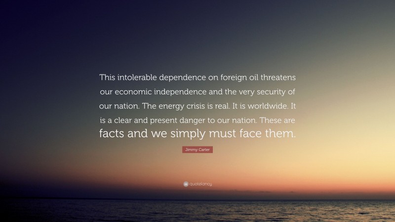 Jimmy Carter Quote: “This intolerable dependence on foreign oil threatens our economic independence and the very security of our nation. The energy crisis is real. It is worldwide. It is a clear and present danger to our nation. These are facts and we simply must face them.”