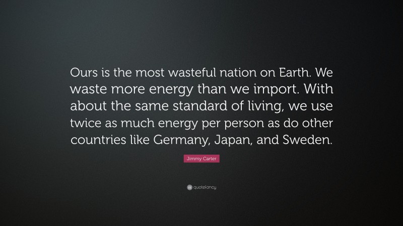 Jimmy Carter Quote: “Ours is the most wasteful nation on Earth. We waste more energy than we import. With about the same standard of living, we use twice as much energy per person as do other countries like Germany, Japan, and Sweden.”