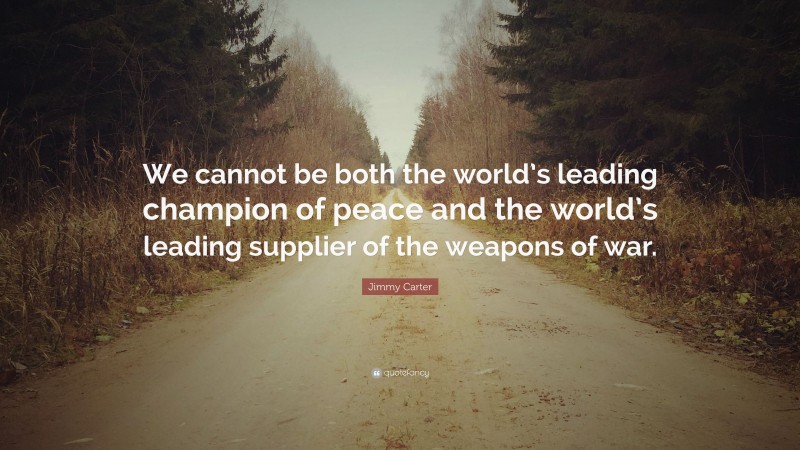 Jimmy Carter Quote: “We cannot be both the world’s leading champion of peace and the world’s leading supplier of the weapons of war.”