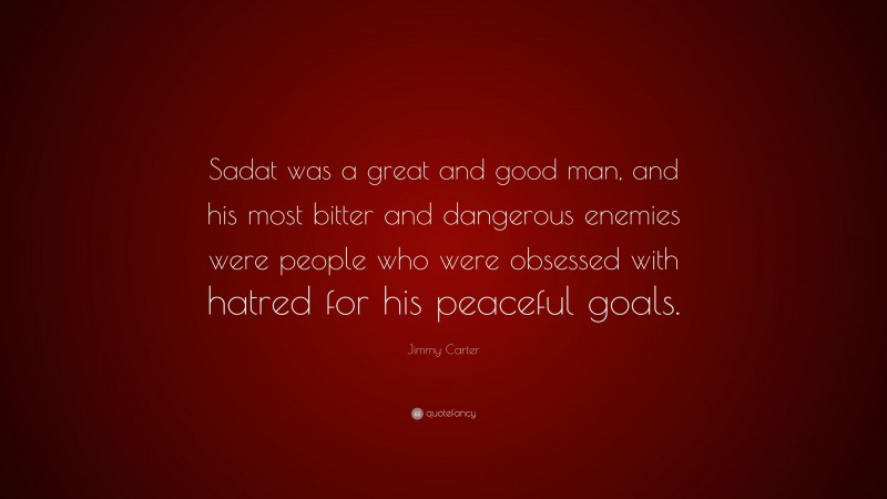 Jimmy Carter Quote: “Sadat was a great and good man, and his most bitter and dangerous enemies were people who were obsessed with hatred for his peaceful goals.”