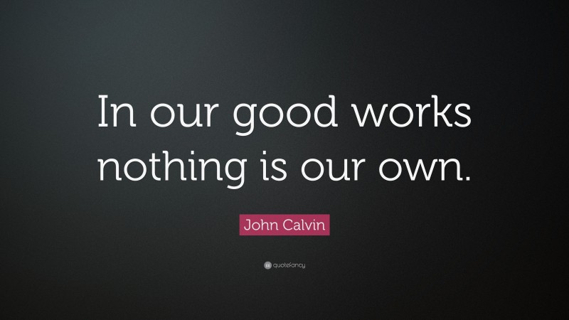 John Calvin Quote: “In our good works nothing is our own.”