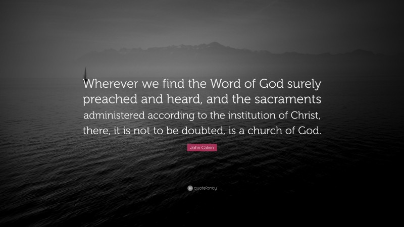 John Calvin Quote: “Wherever we find the Word of God surely preached and heard, and the sacraments administered according to the institution of Christ, there, it is not to be doubted, is a church of God.”