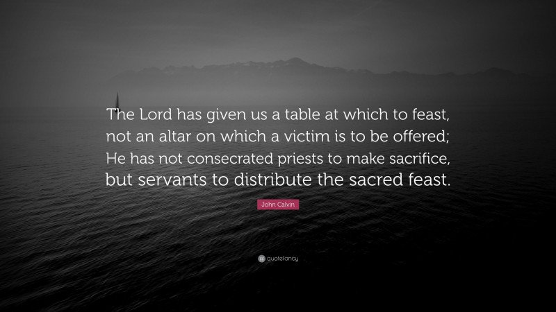 John Calvin Quote: “The Lord has given us a table at which to feast, not an altar on which a victim is to be offered; He has not consecrated priests to make sacrifice, but servants to distribute the sacred feast.”