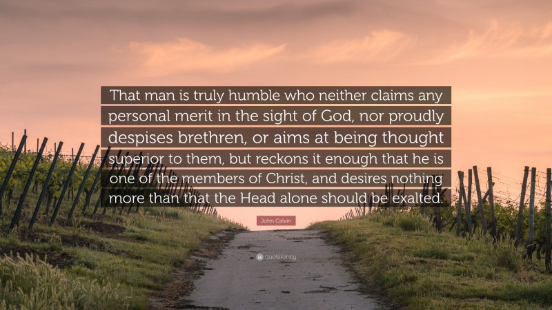 John Calvin Quote: “That man is truly humble who neither claims any personal merit in the sight of God, nor proudly despises brethren, or aims at being thought superior to them, but reckons it enough that he is one of the members of Christ, and desires nothing more than that the Head alone should be exalted.”