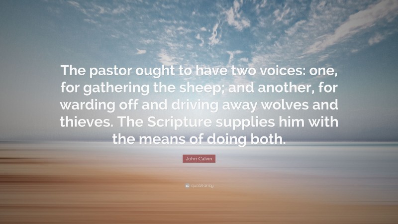 John Calvin Quote: “The pastor ought to have two voices: one, for gathering the sheep; and another, for warding off and driving away wolves and thieves. The Scripture supplies him with the means of doing both.”