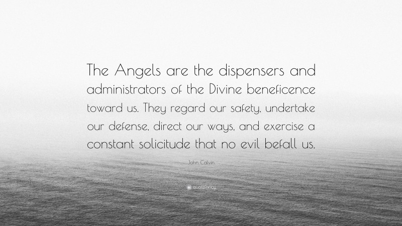 John Calvin Quote: “The Angels are the dispensers and administrators of the Divine beneficence toward us. They regard our safety, undertake our defense, direct our ways, and exercise a constant solicitude that no evil befall us.”