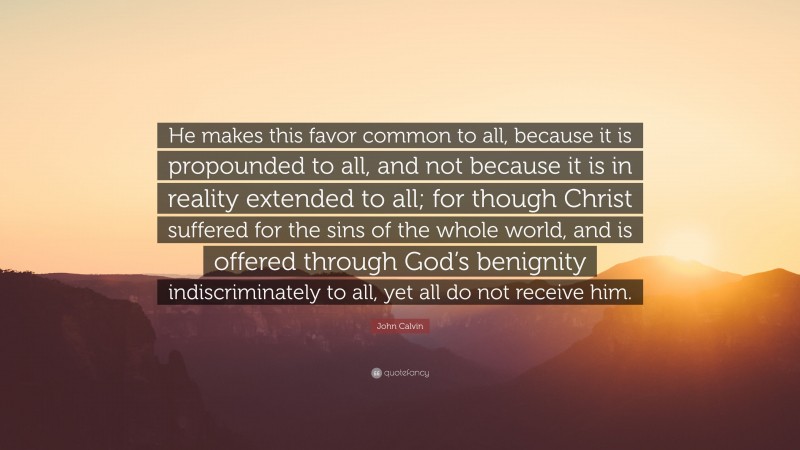 John Calvin Quote: “He makes this favor common to all, because it is propounded to all, and not because it is in reality extended to all; for though Christ suffered for the sins of the whole world, and is offered through God’s benignity indiscriminately to all, yet all do not receive him.”