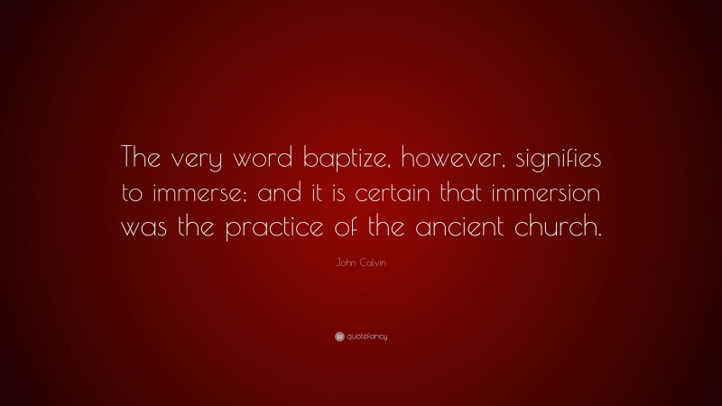 John Calvin Quote: “The very word baptize, however, signifies to immerse; and it is certain that immersion was the practice of the ancient church.”