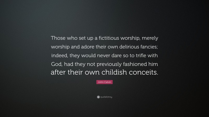 John Calvin Quote: “Those who set up a fictitious worship, merely worship and adore their own delirious fancies; indeed, they would never dare so to trifle with God, had they not previously fashioned him after their own childish conceits.”