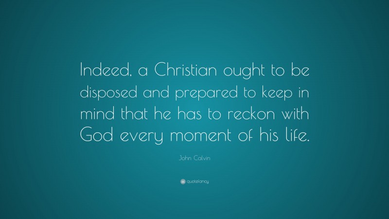 John Calvin Quote: “Indeed, a Christian ought to be disposed and prepared to keep in mind that he has to reckon with God every moment of his life.”