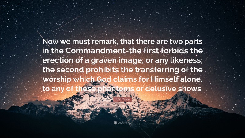 John Calvin Quote: “Now we must remark, that there are two parts in the Commandment-the first forbids the erection of a graven image, or any likeness; the second prohibits the transferring of the worship which God claims for Himself alone, to any of these phantoms or delusive shows.”