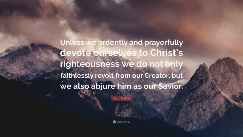 John Calvin Quote: “Unless we ardently and prayerfully devote ourselves to Christ’s righteousness we do not only faithlessly revolt from our Creator, but we also abjure him as our Savior.”