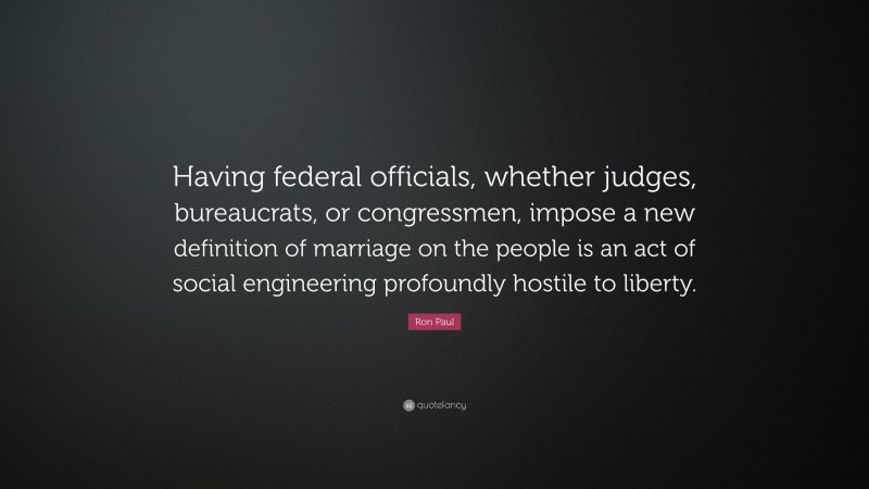Ron Paul Quote: “Having federal officials, whether judges, bureaucrats, or congressmen, impose a new definition of marriage on the people is an act of social engineering profoundly hostile to liberty.”