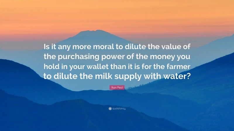 Ron Paul Quote: “Is it any more moral to dilute the value of the purchasing power of the money you hold in your wallet than it is for the farmer to dilute the milk supply with water?”