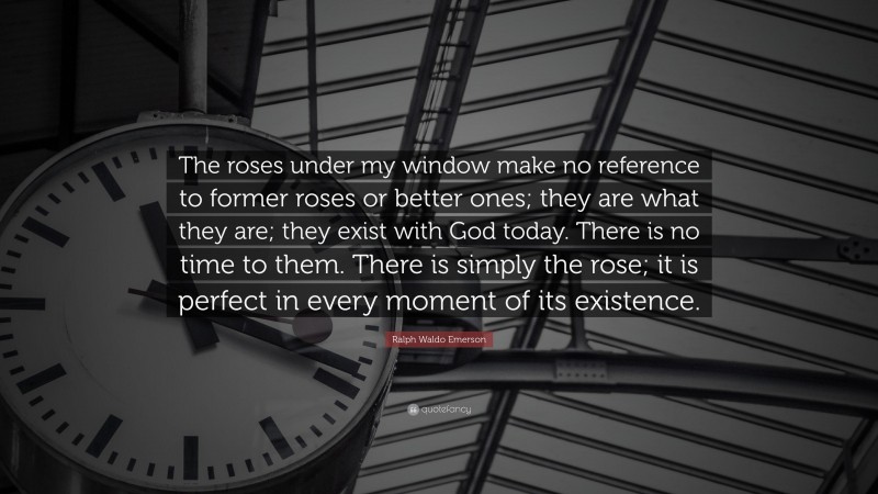 Ralph Waldo Emerson Quote: “The roses under my window make no reference to former roses or better ones; they are what they are; they exist with God today. There is no time to them. There is simply the rose; it is perfect in every moment of its existence.”