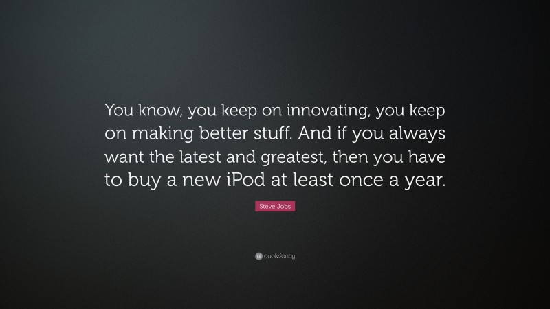 Steve Jobs Quote: “You know, you keep on innovating, you keep on making better stuff. And if you always want the latest and greatest, then you have to buy a new iPod at least once a year.”