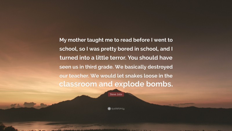 Steve Jobs Quote: “My mother taught me to read before I went to school, so I was pretty bored in school, and I turned into a little terror. You should have seen us in third grade. We basically destroyed our teacher. We would let snakes loose in the classroom and explode bombs.”