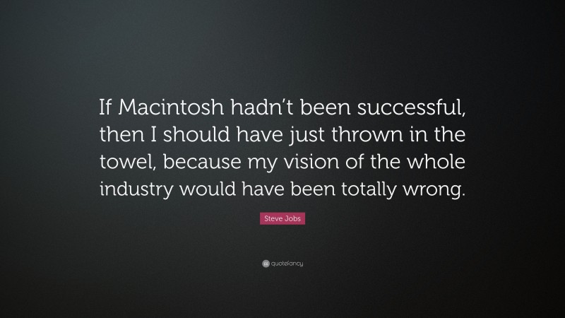 Steve Jobs Quote: “If Macintosh hadn’t been successful, then I should have just thrown in the towel, because my vision of the whole industry would have been totally wrong.”
