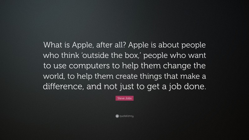 Steve Jobs Quote: “What is Apple, after all? Apple is about people who think ‘outside the box,’ people who want to use computers to help them change the world, to help them create things that make a difference, and not just to get a job done.”