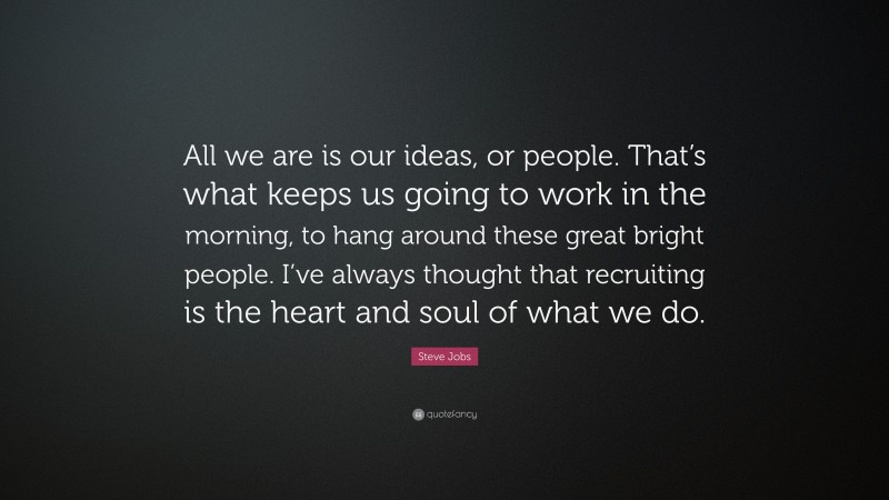 Steve Jobs Quote: “All we are is our ideas, or people. That’s what keeps us going to work in the morning, to hang around these great bright people. I’ve always thought that recruiting is the heart and soul of what we do.”