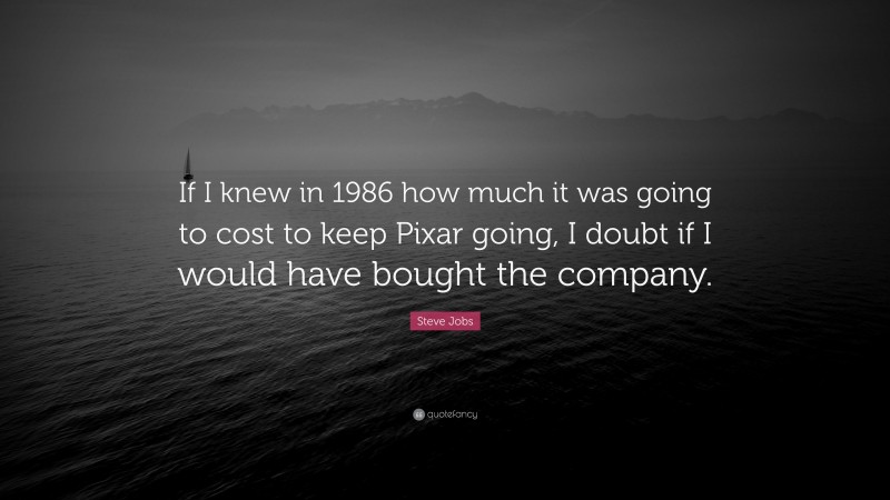 Steve Jobs Quote: “If I knew in 1986 how much it was going to cost to keep Pixar going, I doubt if I would have bought the company.”