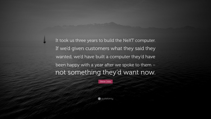 Steve Jobs Quote: “It took us three years to build the NeXT computer. If we’d given customers what they said they wanted, we’d have built a computer they’d have been happy with a year after we spoke to them – not something they’d want now.”