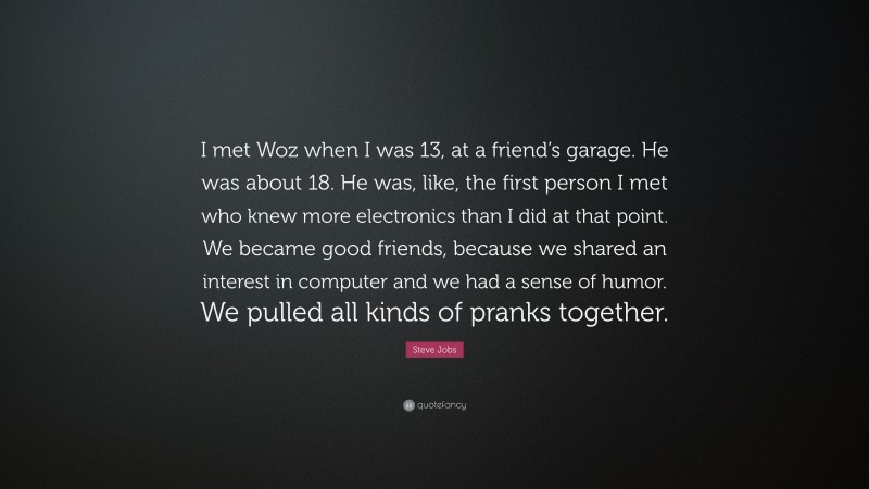 Steve Jobs Quote: “I met Woz when I was 13, at a friend’s garage. He was about 18. He was, like, the first person I met who knew more electronics than I did at that point. We became good friends, because we shared an interest in computer and we had a sense of humor. We pulled all kinds of pranks together.”