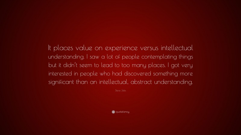 Steve Jobs Quote: “It places value on experience versus intellectual understanding. I saw a lot of people contemplating things but it didn’t seem to lead to too many places. I got very interested in people who had discovered something more significant than an intellectual, abstract understanding.”